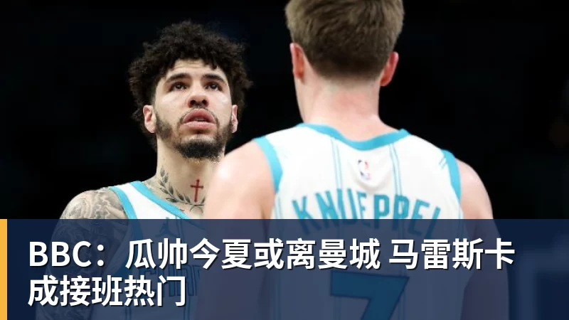 BBC：瓜帅今夏或离曼城 马雷斯卡成接班热门