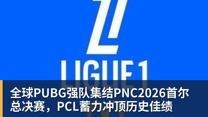 全球PUBG强队集结PNC2026首尔总决赛，PCL蓄力冲顶历史佳绩