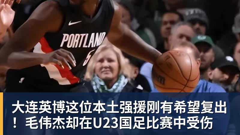 大连英博这位本土强援刚有希望复出！毛伟杰却在U23国足比赛中受伤