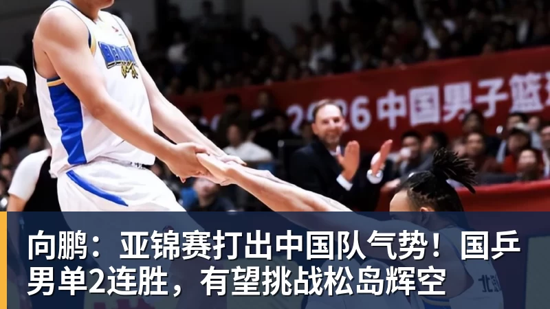 向鹏：亚锦赛打出中国队气势！国乒男单2连胜，有望挑战松岛辉空
